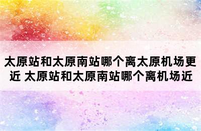 太原站和太原南站哪个离太原机场更近 太原站和太原南站哪个离机场近